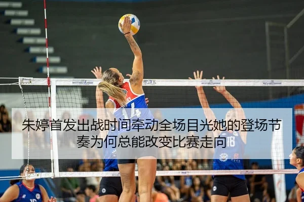 朱婷首发出战时间牵动全场目光她的登场节奏为何总能改变比赛走向